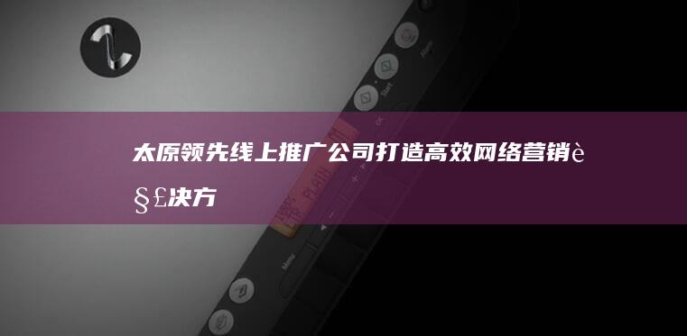 太原领先线上推广公司：打造高效网络营销解决方