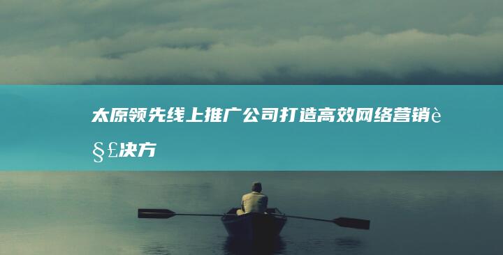 太原领先线上推广公司：打造高效网络营销解决方